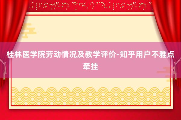 桂林医学院劳动情况及教学评价-知乎用户不雅点牵挂